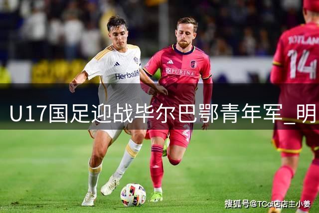 U17国足迎战毕尔巴鄂青年军 明日之星杯关键战役阵容揭晓